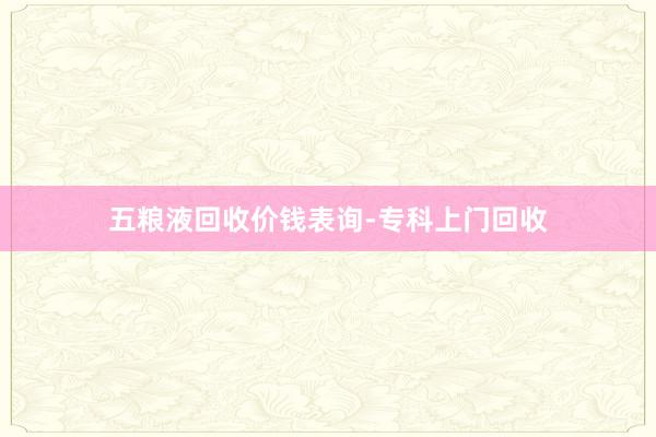五粮液回收价钱表询-专科上门回收