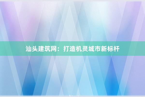 汕头建筑网：打造机灵城市新标杆