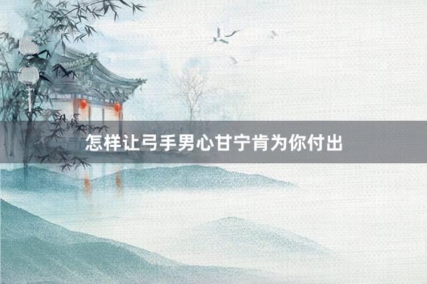 怎样让弓手男心甘宁肯为你付出