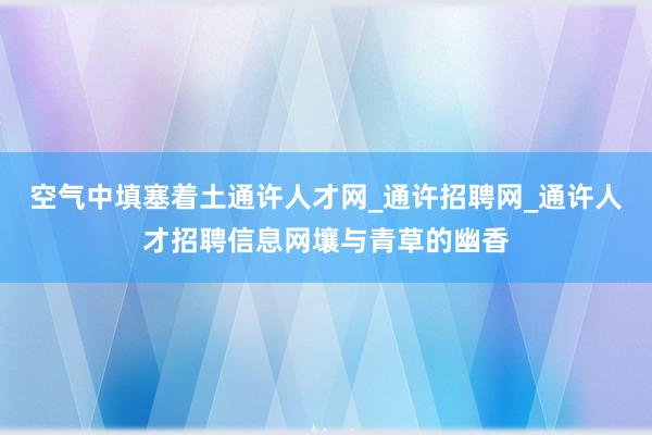 空气中填塞着土通许人才网_通许招聘网_通许人才招聘信息网壤与青草的幽香